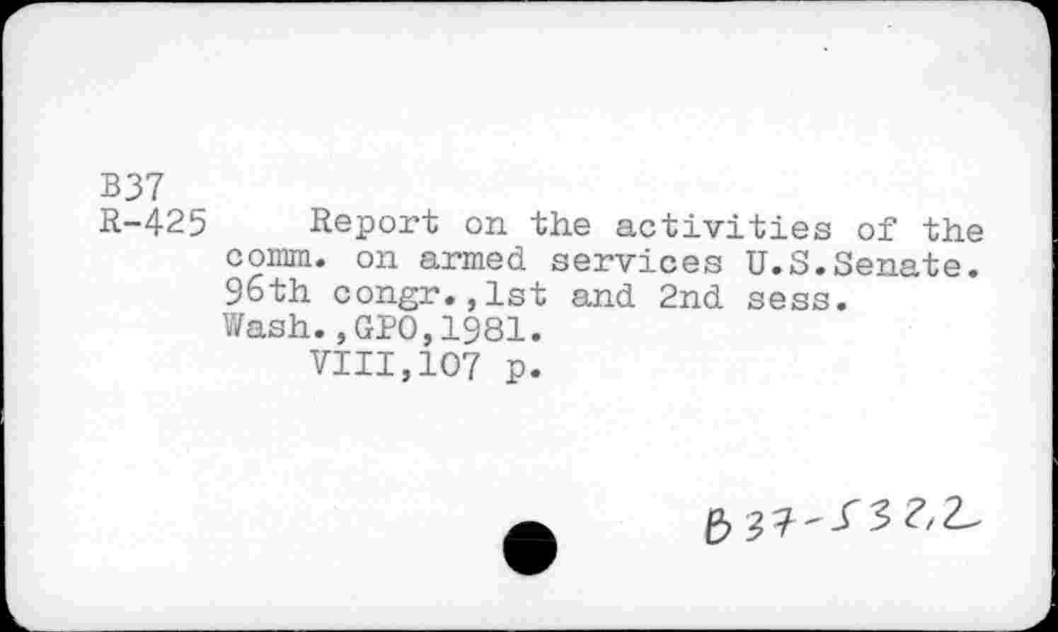 ﻿B37
R-425 Report on the activities of the comm, on armed services U.S.Senate. 96th congr.,lst and 2nd sess.
Wash.,GPO,1981.
VIII,107 p.